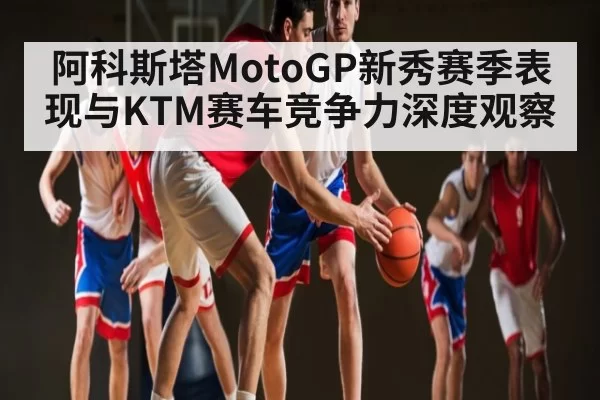 阿科斯塔MotoGP新秀赛季表现与KTM赛车竞争力深度观察